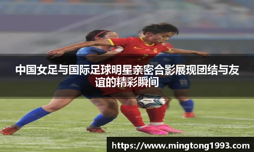 中国女足与国际足球明星亲密合影展现团结与友谊的精彩瞬间